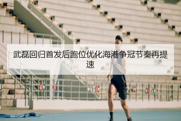 武磊回归首发后跑位优化海港争冠节奏再提速